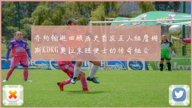 乔约翰逊回顾历史首发五人组詹姆斯KDKG奥拉朱旺便士的传奇组合