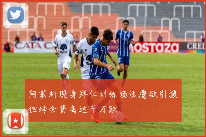 阿塞科现身拜仁训练场法鹰欲引援但转会费高达千万欧