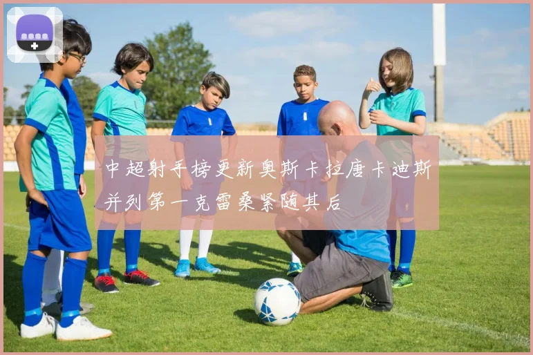 中超射手榜更新奥斯卡拉唐卡迪斯并列第一克雷桑紧随其后