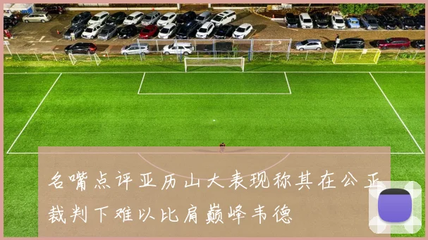名嘴点评亚历山大表现称其在公正裁判下难以比肩巅峰韦德