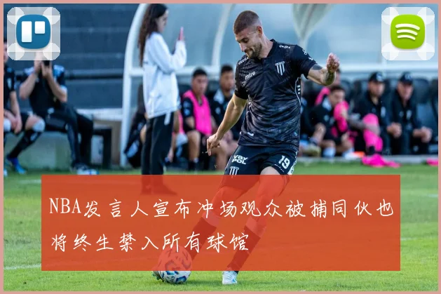 NBA发言人宣布冲场观众被捕同伙也将终生禁入所有球馆
