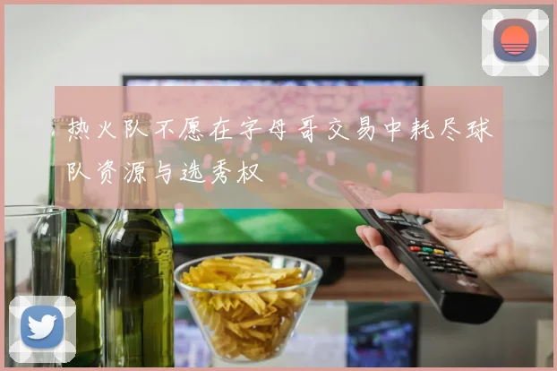 热火队不愿在字母哥交易中耗尽球队资源与选秀权
