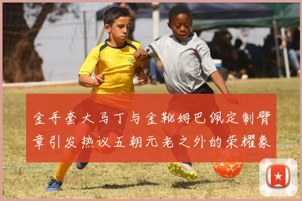 金手套大马丁与金靴姆巴佩定制臂章引发热议五朝元老之外的荣耀象征