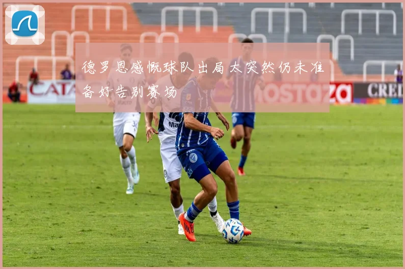 德罗恩感慨球队出局太突然仍未准备好告别赛场