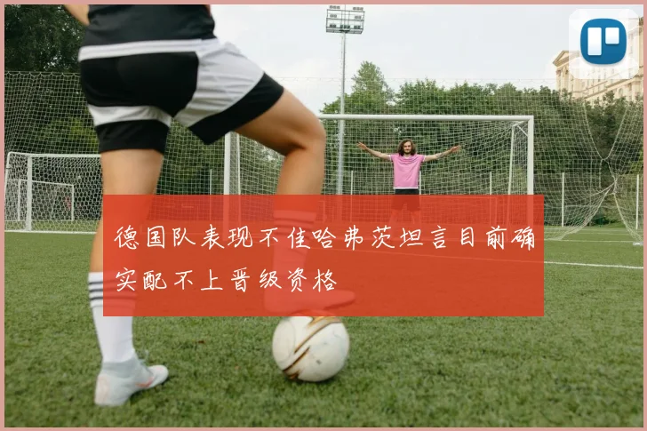 德国队表现不佳哈弗茨坦言目前确实配不上晋级资格