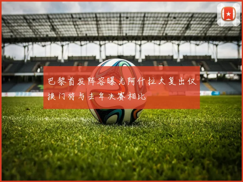 巴黎首发阵容曝光阿什拉夫复出仅换门将与去年决赛相比