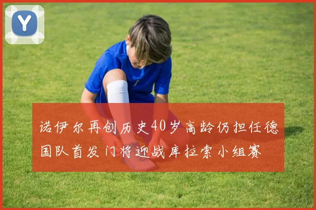 诺伊尔再创历史40岁高龄仍担任德国队首发门将迎战库拉索小组赛