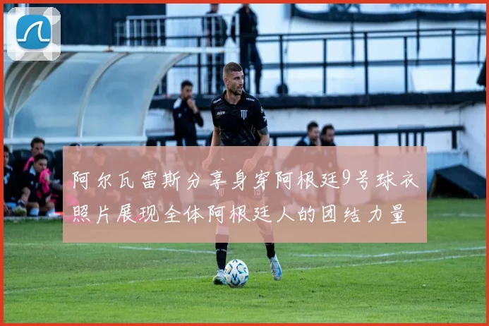 阿尔瓦雷斯分享身穿阿根廷9号球衣照片展现全体阿根廷人的团结力量