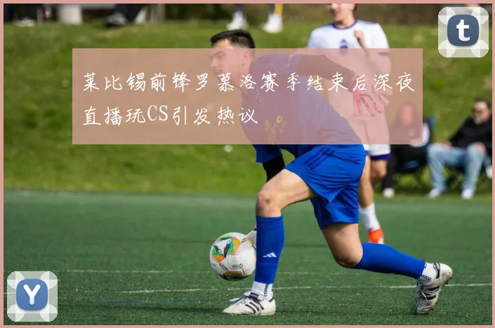 莱比锡前锋罗慕洛赛季结束后深夜直播玩CS引发热议