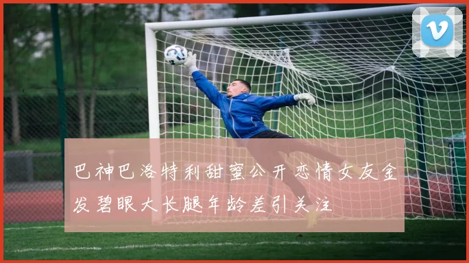 巴神巴洛特利甜蜜公开恋情女友金发碧眼大长腿年龄差引关注