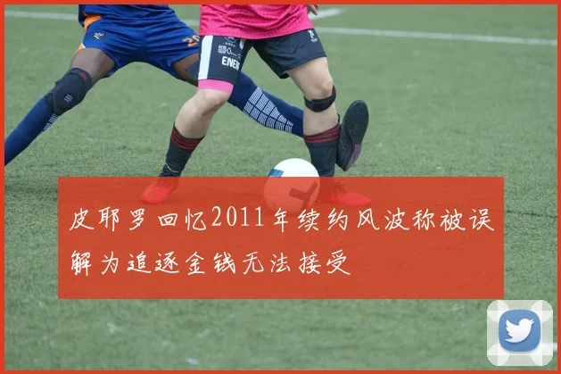 皮耶罗回忆2011年续约风波称被误解为追逐金钱无法接受