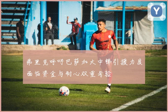弗里克呼吁巴萨加大中锋引援力度面临资金与耐心双重考验