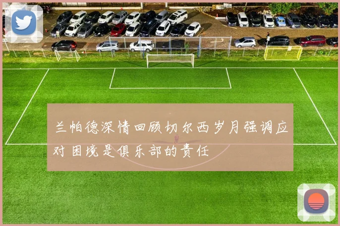 兰帕德深情回顾切尔西岁月强调应对困境是俱乐部的责任