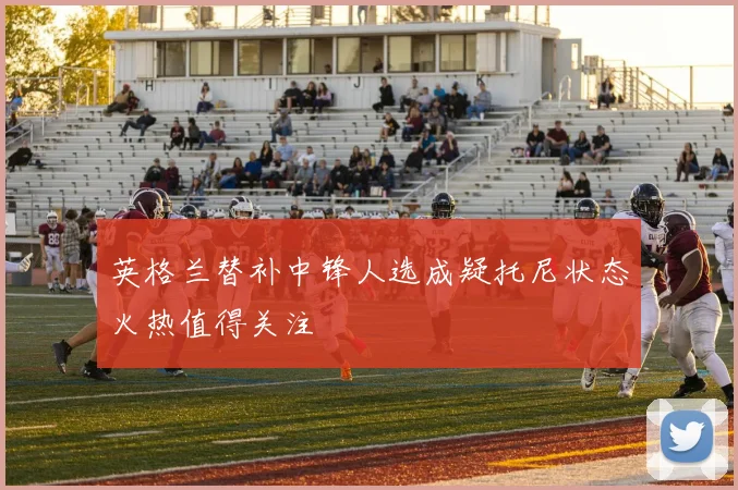 英格兰替补中锋人选成疑托尼状态火热值得关注