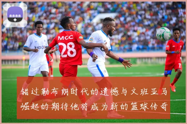 错过勒布朗时代的遗憾与文班亚马崛起的期待他将成为新的篮球传奇