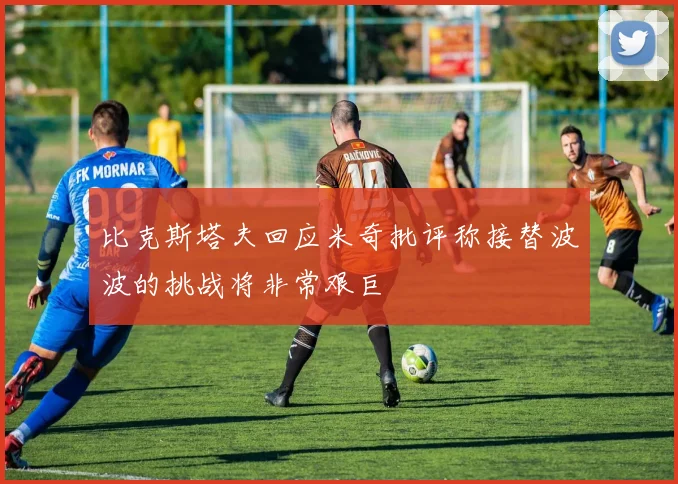 比克斯塔夫回应米奇批评称接替波波的挑战将非常艰巨