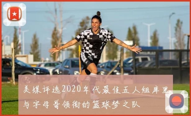 美媒评选2020年代最佳五人组库里与字母哥领衔的篮球梦之队