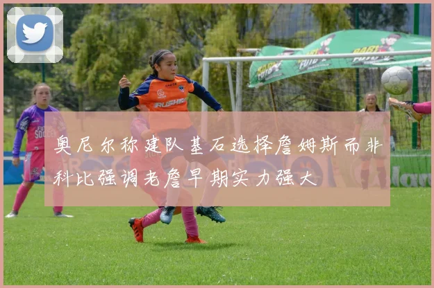 奥尼尔称建队基石选择詹姆斯而非科比强调老詹早期实力强大