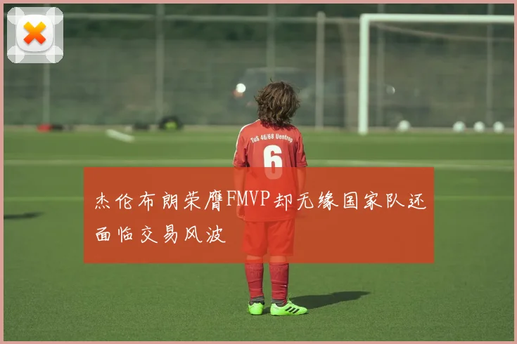 杰伦布朗荣膺FMVP却无缘国家队还面临交易风波