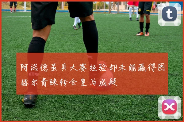 阿诺德虽具大赛经验却未能赢得图赫尔青睐转会皇马成疑