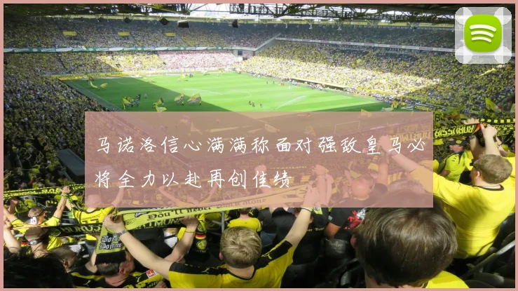 马诺洛信心满满称面对强敌皇马必将全力以赴再创佳绩