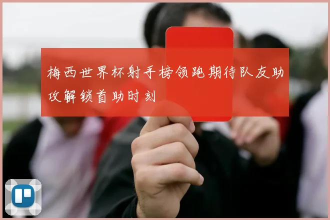 梅西世界杯射手榜领跑期待队友助攻解锁首助时刻