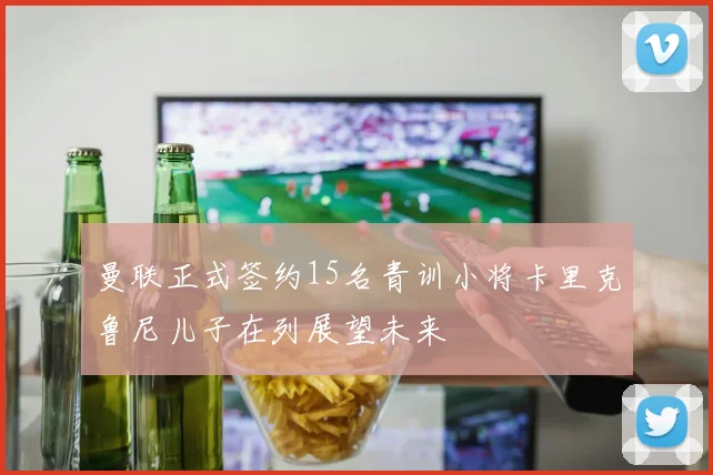 曼联正式签约15名青训小将卡里克鲁尼儿子在列展望未来